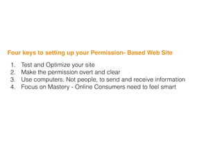 Four keys to setting up your Permission- Based Web Site
1. Test and Optimize your site
2. Make the permission overt and clear
3. Use computers. Not people, to send and receive information
4. Focus on Mastery - Online Consumers need to feel smart
 