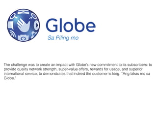 The challenge was to create an impact with Globe’s new commitment to its subscribers: to
provide quality network strength, super-value offers, rewards for usage, and superior
international service, to demonstrates that indeed the customer is king, “Ang lakas mo sa
Globe.”
Sa Piling mo
 