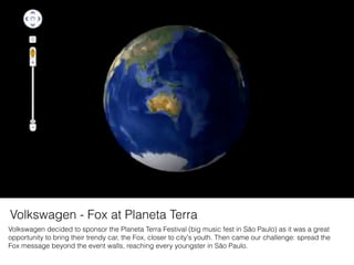 Volkswagen decided to sponsor the Planeta Terra Festival (big music fest in São Paulo) as it was a great
opportunity to bring their trendy car, the Fox, closer to city's youth. Then came our challenge: spread the
Fox message beyond the event walls, reaching every youngster in São Paulo.
Volkswagen - Fox at Planeta Terra
 