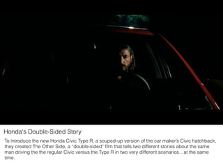 Honda's Double-Sided Story
To introduce the new Honda Civic Type R, a souped-up version of the car maker’s Civic hatchback,
they created The Other Side, a “double-sided” ﬁlm that tells two different stories about the same
man driving the the regular Civic versus the Type R in two very different scenarios…at the same
time.
 