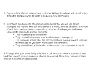 1. Figure out the lifetime value of new customer. Without this data it will be extremely
difﬁcult to compute what its worth to acquire a new permission.
2. Invent and build a series of communication suites that you will use to turn
strangers into friends. This can be a series of e-mails, a series of letters, a number
of scripts to use in phones conversations, a series of web pages, and so on.
Essential to each suite are four elements:
• They must take place over time.
• They must offer the consumer a selﬁsh reason to respond.
• The response should alter the communications moving forward (change
the message as you learn more about the consumer)
• They should have a ﬁnal call to action so you can measure the results.
3. Change all of your advertising to include a call to action. Never run an Ad of any
kind that doesn’t give consumers a chance to respond. Once they respond, initiate
once of the communication suites.
 