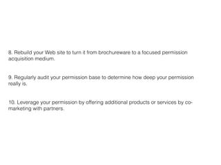 8. Rebuild your Web site to turn it from brochureware to a focused permission
acquisition medium.
9. Regularly audit your permission base to determine how deep your permission
really is.
10. Leverage your permission by offering additional products or services by co-
marketing with partners.
 