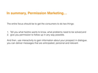 In summary, Permission Marketing…
The entire focus should be to get the consumers to do two things:
1. Tell you what he/she wants to know, what problems need to be solved;and
2. give you permission to follow up in any way possible.
And then, use interactivity to gain information about your prospect in dialogue.
you can deliver messages that are anticipated, personal and relevant.
 