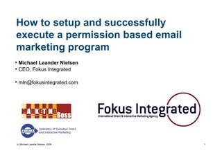 How to setup and successfully
execute a permission based email
marketing program
• Michael Leander Nielsen
• CEO, Fokus Integrated

• mln@fokusintegrated.com




(c) Michael Leander Nielsen, 2008   1
 