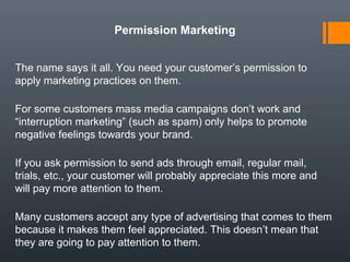 Permission Marketing


The name says it all. You need your customer’s permission to
apply marketing practices on them.

For some customers mass media campaigns don’t work and
“interruption marketing” (such as spam) only helps to promote
negative feelings towards your brand.

If you ask permission to send ads through email, regular mail,
trials, etc., your customer will probably appreciate this more and
will pay more attention to them.

Many customers accept any type of advertising that comes to them
because it makes them feel appreciated. This doesn’t mean that
they are going to pay attention to them.
 