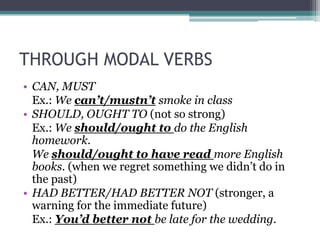 THROUGH MODAL VERBS
• CAN, MUST
  Ex.: We can’t/mustn’t smoke in class
• SHOULD, OUGHT TO (not so strong)
  Ex.: We should/ought to do the English
  homework.
  We should/ought to have read more English
  books. (when we regret something we didn’t do in
  the past)
• HAD BETTER/HAD BETTER NOT (stronger, a
  warning for the immediate future)
  Ex.: You’d better not be late for the wedding.
 