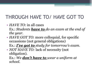 THROUGH HAVE TO/ HAVE GOT TO
• HAVE TO: in all cases
  Ex.: Students have to do an exam at the end of
  the year.
• HAVE GOT TO: more colloquial, for specific
  occassions (not general obligations)
  Ex.: I’ve got to study for tomorrow’s exam.
• NOT HAVE TO: lack of necessity (not
  obligation).
  Ex.: We don’t have to wear a uniform at
  school.
 