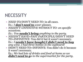 NECESSITY
• NEED TO/DON’T NEED TO: in all cases.
  Ex.: I don’t need to wear glasses.
• NEEDN’T+INFINITIVE WITHOUT TO: on specific
  occasions.
  Ex.: You needn’t bring anything to the party.
• NEEDN’T HAVE+PAST PARTICIPLE/DIDN’T NEED
  TO+INFINITIVE: You did it but it wasn’t necessary.
  Ex.: I needn’t have bought/I didn’t need to buy
  any wine. I had three bottles in the cupboard!
• DIDN’T NEED TO+INFINIVE: You didn’t do it because
  it wasn’t necessary.
  Ex.: We had lots of drinks and food at home so we
  didn’t need to go to the supermarket for the party.
 