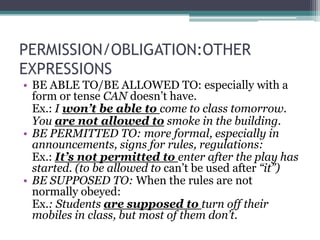 PERMISSION/OBLIGATION:OTHER
EXPRESSIONS
• BE ABLE TO/BE ALLOWED TO: especially with a
  form or tense CAN doesn’t have.
  Ex.: I won’t be able to come to class tomorrow.
  You are not allowed to smoke in the building.
• BE PERMITTED TO: more formal, especially in
  announcements, signs for rules, regulations:
  Ex.: It’s not permitted to enter after the play has
  started. (to be allowed to can’t be used after “it”)
• BE SUPPOSED TO: When the rules are not
  normally obeyed:
  Ex.: Students are supposed to turn off their
  mobiles in class, but most of them don’t.
 