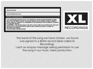 The band of the song we have chosen, we found
was signed to a British record label called XL
Recordings.
I sent an enquiry message asking permission to use
the song in our music video production.
 