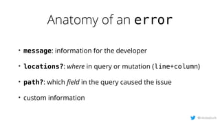 Anatomy of an error
@nikolasburk
• message: information for the developer
• locations?: where in query or mutation (line+column)
• path?: which ﬁeld in the query caused the issue
• custom information
 