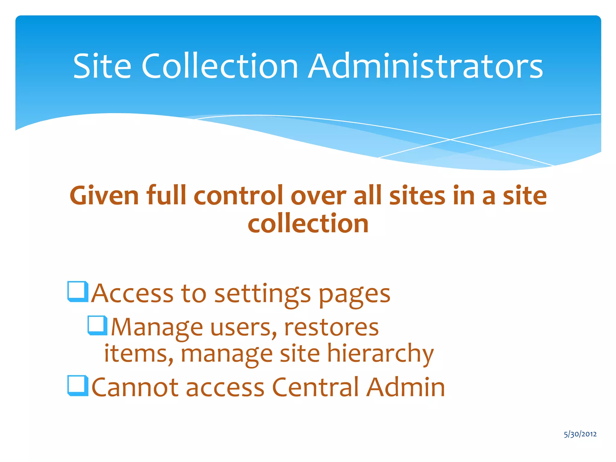 Site Collection Administrators


Given full control over all sites in a site
               collection

Access to settings pages
 Manage users, restores
  items, manage site hierarchy
Cannot access Central Admin
                                              5/30/2012
 