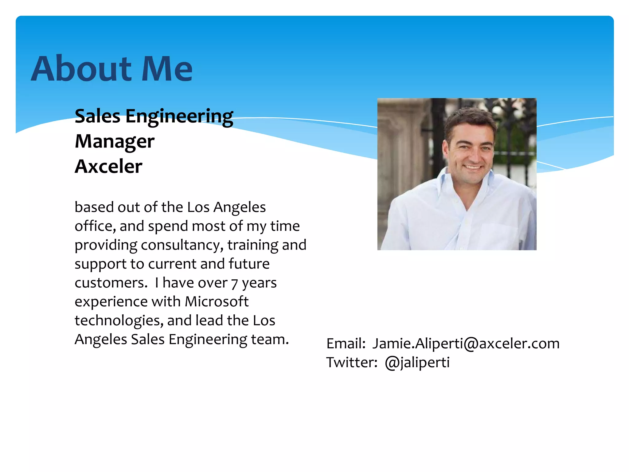 About Me
  Sales Engineering
  Manager
  Axceler
  based out of the Los Angeles
  office, and spend most of my time
  providing consultancy, training and
  support to current and future
  customers. I have over 7 years
  experience with Microsoft
  technologies, and lead the Los
  Angeles Sales Engineering team.       Email: Jamie.Aliperti@axceler.com
                                        Twitter: @jaliperti
 