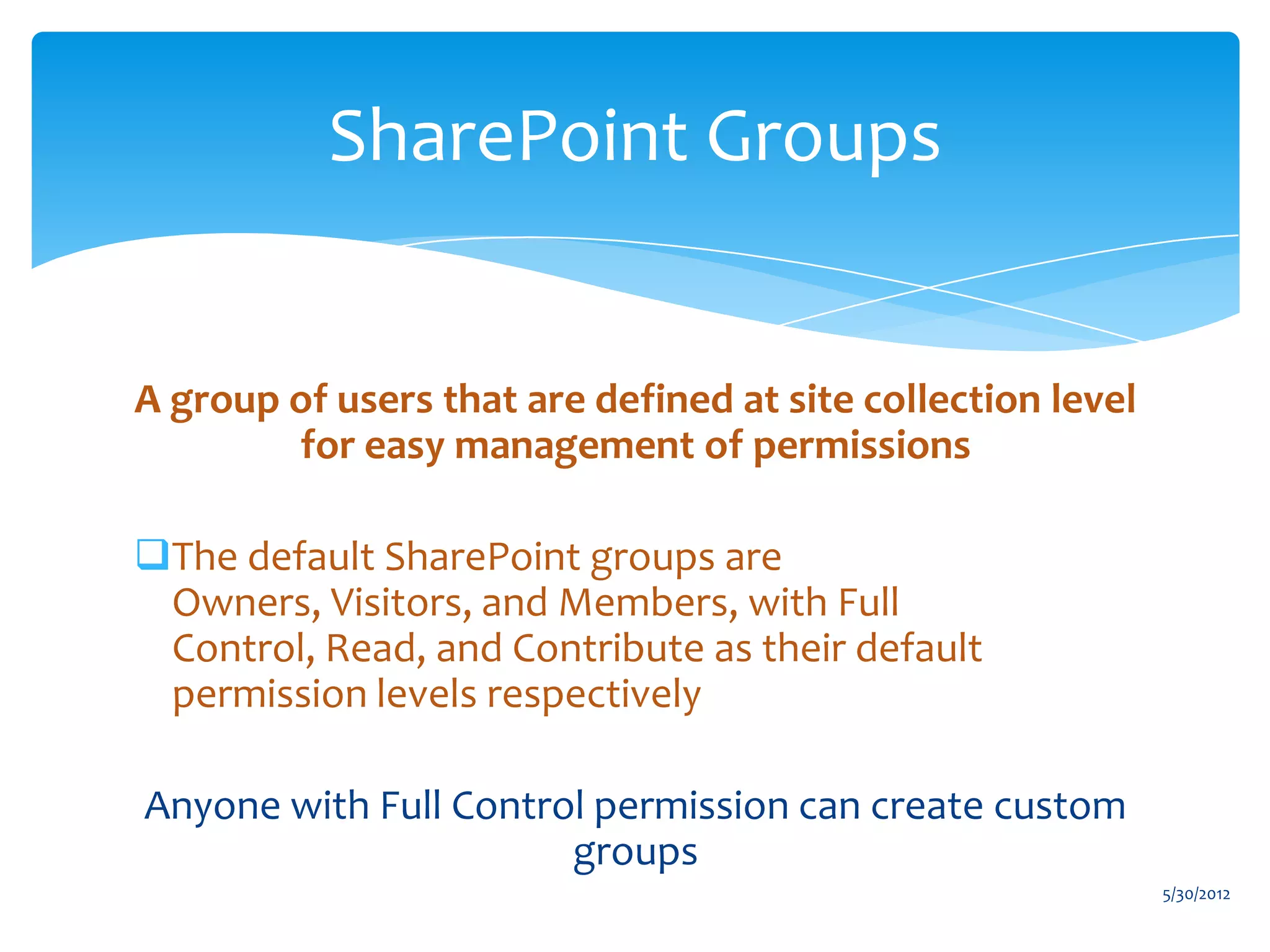 SharePoint Groups


A group of users that are defined at site collection level
        for easy management of permissions

The default SharePoint groups are
 Owners, Visitors, and Members, with Full
 Control, Read, and Contribute as their default
 permission levels respectively

Anyone with Full Control permission can create custom
                       groups
                                                             5/30/2012
 