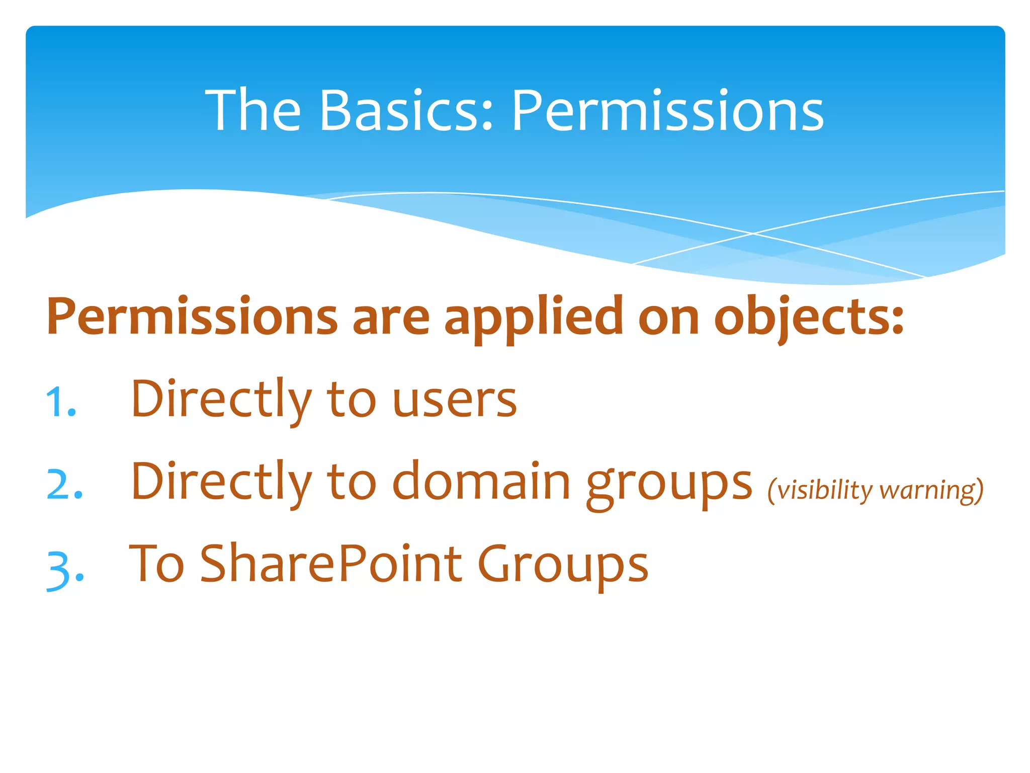 The Basics: Permissions


Permissions are applied on objects:
1. Directly to users
2. Directly to domain groups (visibility warning)
3. To SharePoint Groups
 