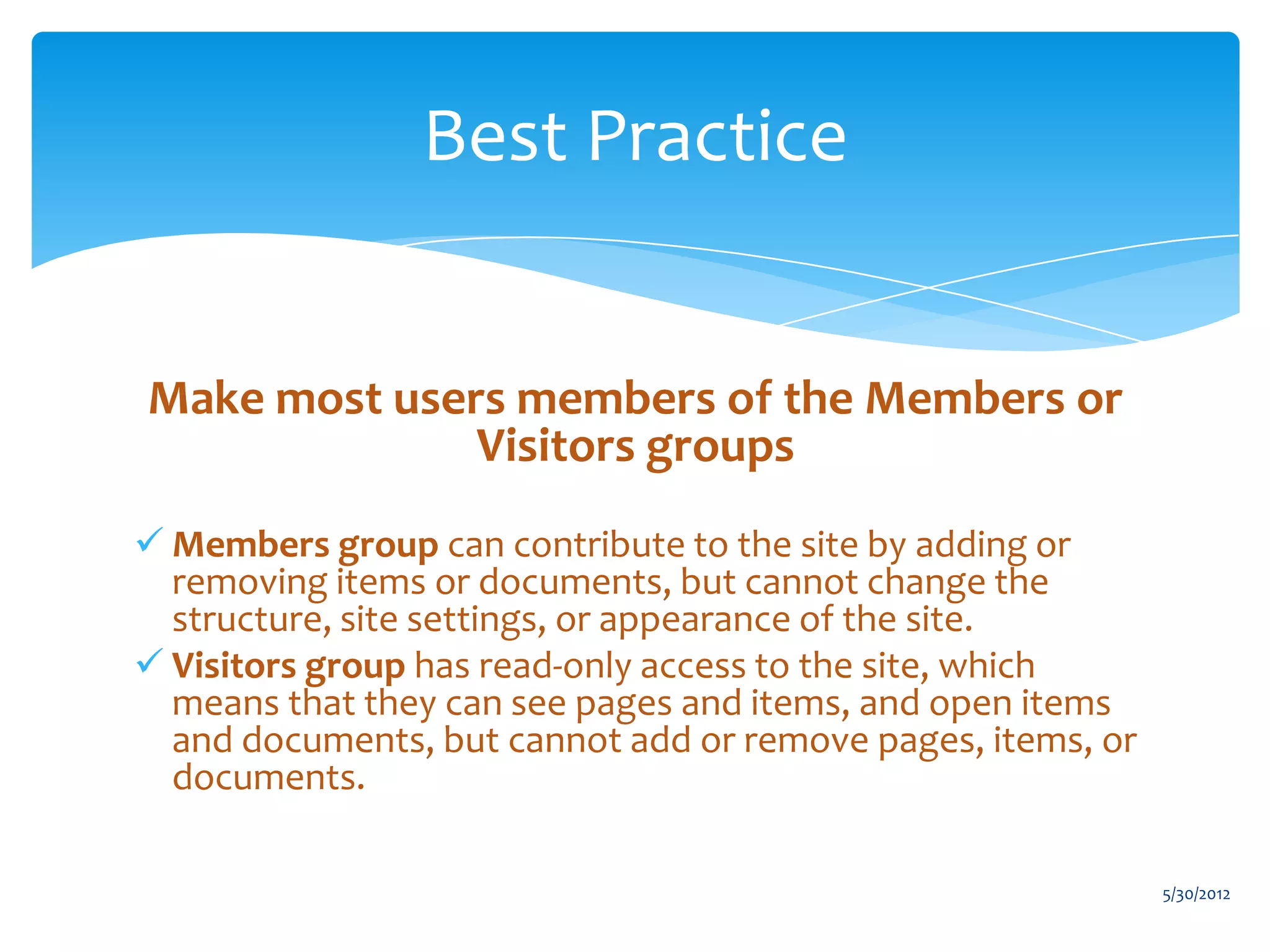 Best Practice


Make most users members of the Members or
              Visitors groups
 Members group can contribute to the site by adding or
  removing items or documents, but cannot change the
  structure, site settings, or appearance of the site.
 Visitors group has read-only access to the site, which
  means that they can see pages and items, and open items
  and documents, but cannot add or remove pages, items, or
  documents.

                                                             5/30/2012
 
