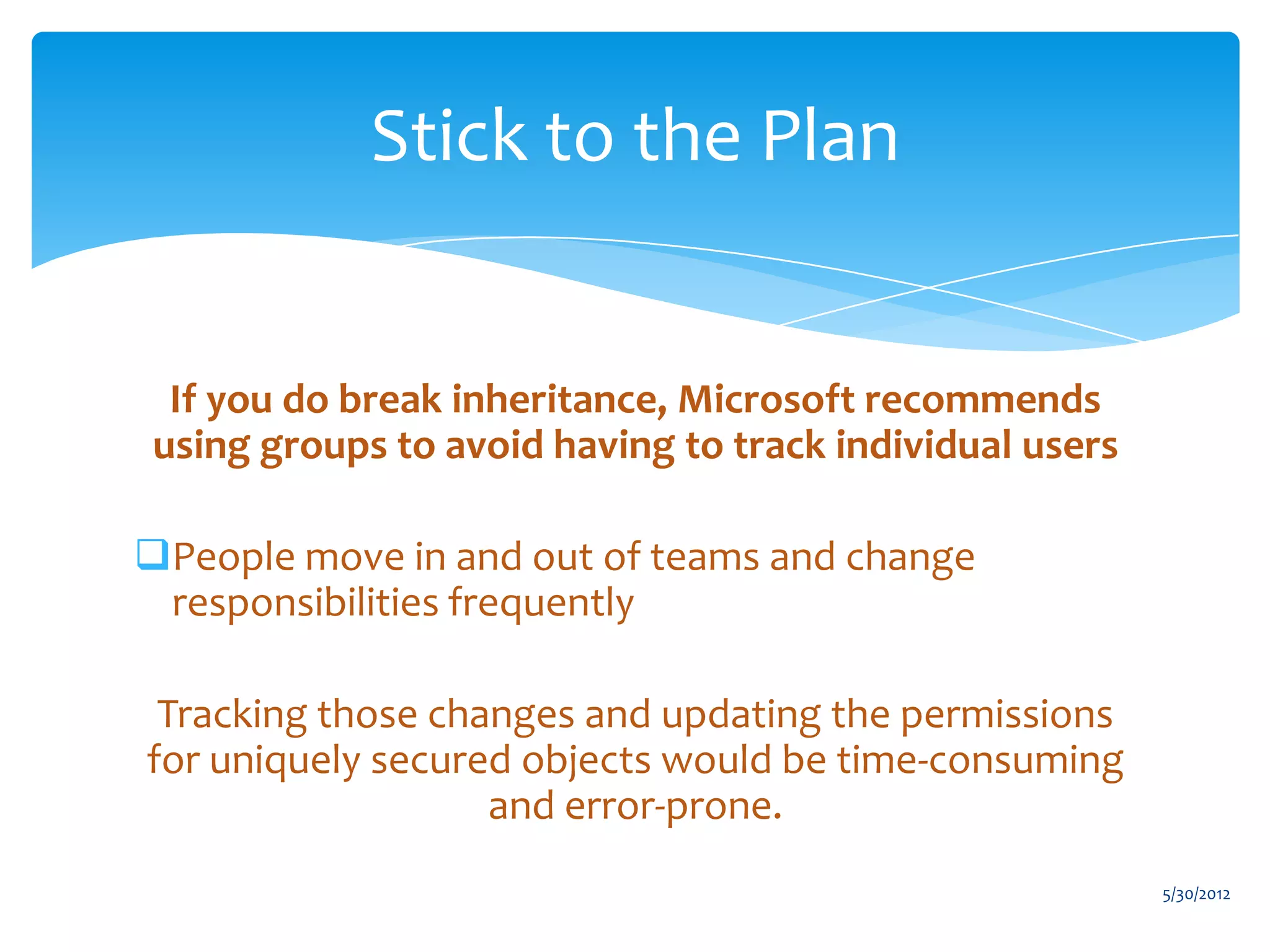 Stick to the Plan


 If you do break inheritance, Microsoft recommends
using groups to avoid having to track individual users

People move in and out of teams and change
 responsibilities frequently

 Tracking those changes and updating the permissions
for uniquely secured objects would be time-consuming
                   and error-prone.
                                                         5/30/2012
 