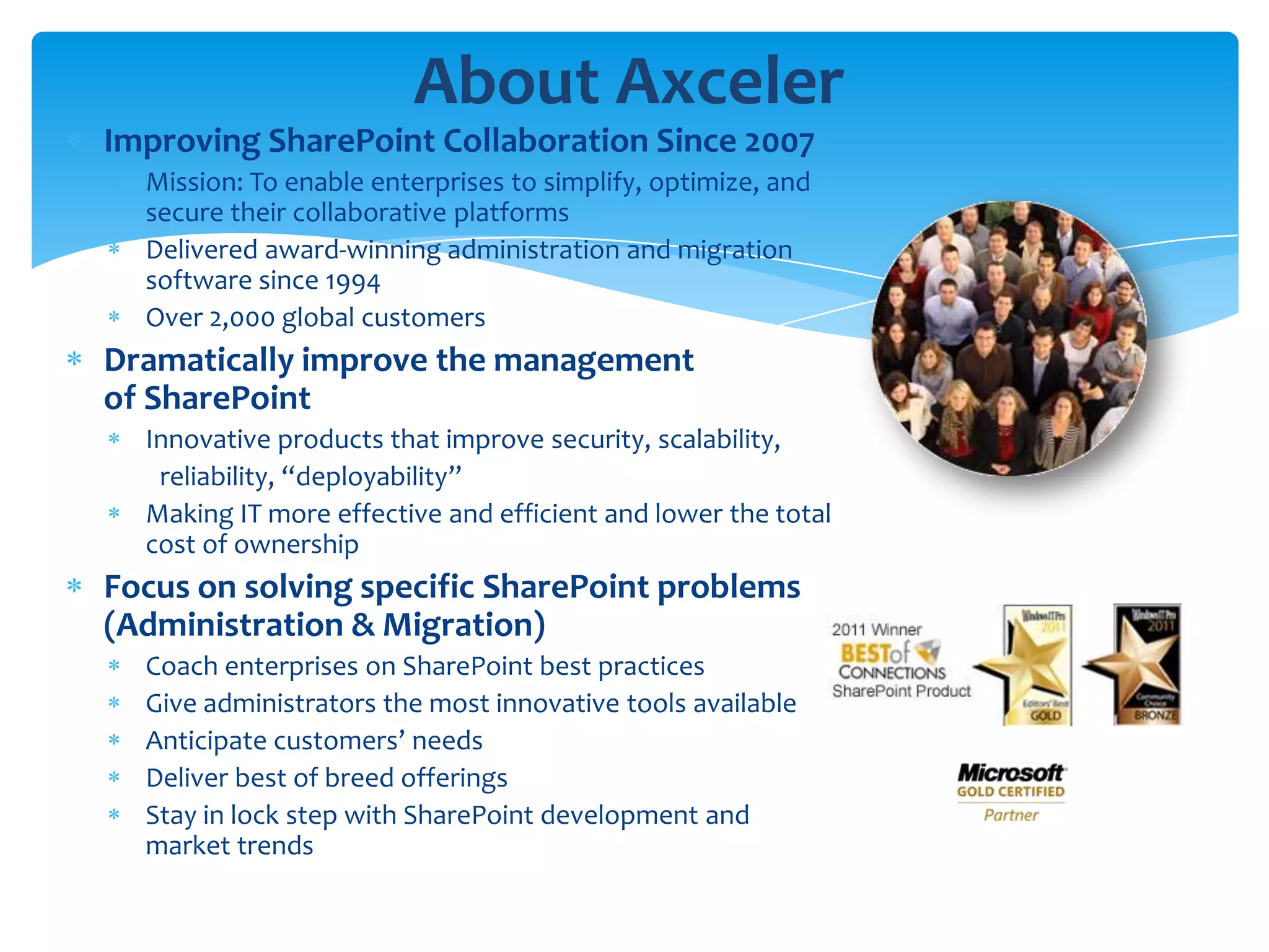 About Axceler
Improving SharePoint Collaboration Since 2007
  Mission: To enable enterprises to simplify, optimize, and
  secure their collaborative platforms
  Delivered award-winning administration and migration
  software since 1994
  Over 2,000 global customers
Dramatically improve the management
of SharePoint
  Innovative products that improve security, scalability,
   reliability, “deployability”
  Making IT more effective and efficient and lower the total
  cost of ownership
Focus on solving specific SharePoint problems
(Administration & Migration)
  Coach enterprises on SharePoint best practices
  Give administrators the most innovative tools available
  Anticipate customers’ needs
  Deliver best of breed offerings
  Stay in lock step with SharePoint development and
  market trends
 