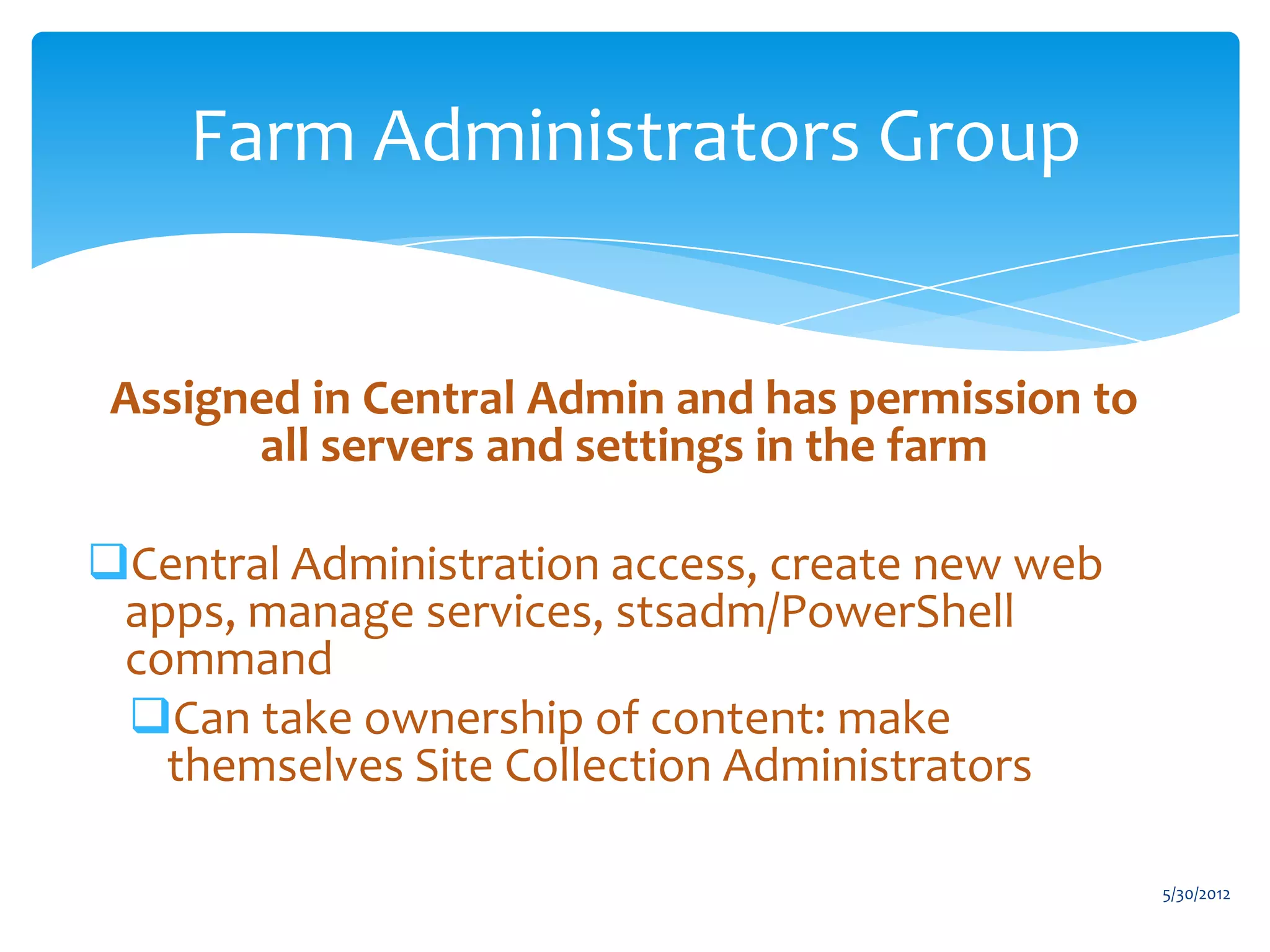 Farm Administrators Group


 Assigned in Central Admin and has permission to
       all servers and settings in the farm

Central Administration access, create new web
 apps, manage services, stsadm/PowerShell
 command
 Can take ownership of content: make
   themselves Site Collection Administrators

                                                   5/30/2012
 