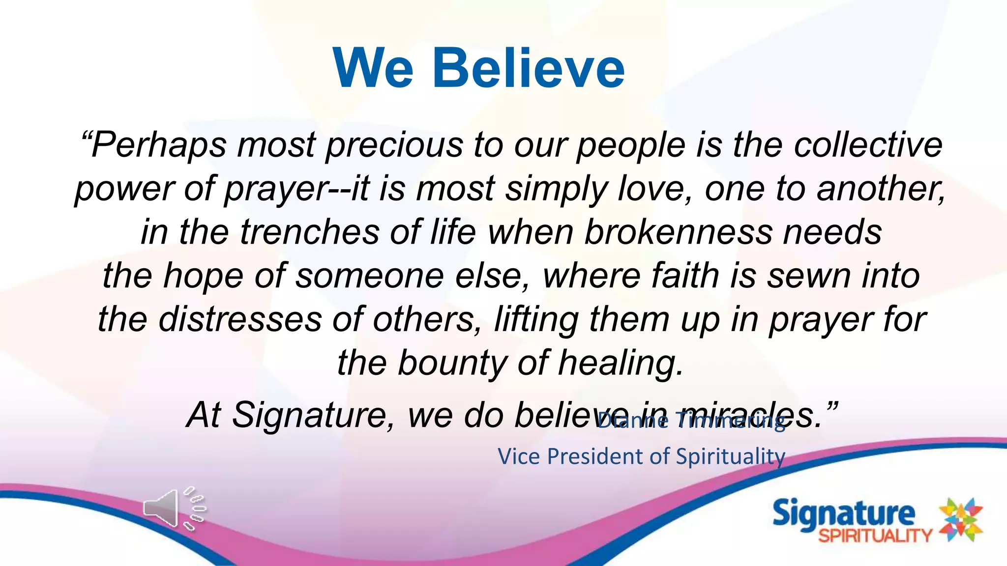 We Believe
“Perhaps most precious to our people is the collective
power of prayer--it is most simply love, one to another,
in the trenches of life when brokenness needs
the hope of someone else, where faith is sewn into
the distresses of others, lifting them up in prayer for
the bounty of healing.
At Signature, we do believe in miracles.”Dianne Timmering
Vice President of Spirituality
 