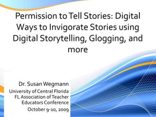 Permission to Tell Stories: Digital Ways to Invigorate Stories using Digital Storytelling, Glogging, and more Dr. Susan Wegmann University of Central FloridaFL Association of Teacher Educators Conference October 9-10, 2009 