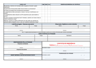 SIM NÃO NA
/ /
/ /
As fontes de energias foram devidamente bloqueadas?
Os trabalhadores estão autorizados a realizar o serviço e identificados com
crachá?
Os trabalhadores estão utilizando os EPIs específicos para cada trabalho a
quente?
Recipientes e sistemas de tubulação estão purgados de líquidos / gases
inflamáveis?
Equipamentos enclausurados estão livres de todos os combustíveis?
Nome Cargo Nome Cargo
Os pisos e paredes combustíveis foram molhados, cobertos com areia úmida ou
material resistentes a fogo?
Materiais, produtos ou objetos inflamáveis que não podem ser retirados do
ambiente estão protegidos contra o calor por materiais resistentes ao fogo?
Líder/Encarregado - Empresa executante Observador (Vigilância contra incêndio)
Assinatura Assinatura
Obs.: O vigilante deverá permanecer no local da atividade a quente por no mínimo 30 minutos após o término da atividade.
EXECUTANTES DA ATIVIDADE
Nome Cargo Assinatura
CHECK LIST OBSERVAÇÃO/MEDIDA DE CONTROLE
SESMT EMPRESA CONTRATANTE/EXECUTANTE RECEBIDO COSET
Assinatura Assinatura
Assinatura RECEBIDO COSET
Empresa executante
Assinatura
Assinatura PRORROGAÇÃO DE ATIVIDADE
RESPONSÁVEIS PELA ATIVIDADE
CONTATOS DE EMERGÊNCIA
Telefone: (__) _______ - ______ / (__) ________ - ______
Empresa contratante
 