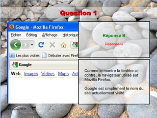 Question 1

                                    Réponse A

                                   Réponse B
                                    Réponse C

                                    Réponse D




                        Comme le montre la fenêtre ci-
                        contre, le navigateur utilisé est
                        Mozilla Firefox.

                        Google est simplement le nom du
                        site actuellement visité.


19 février 2011
 