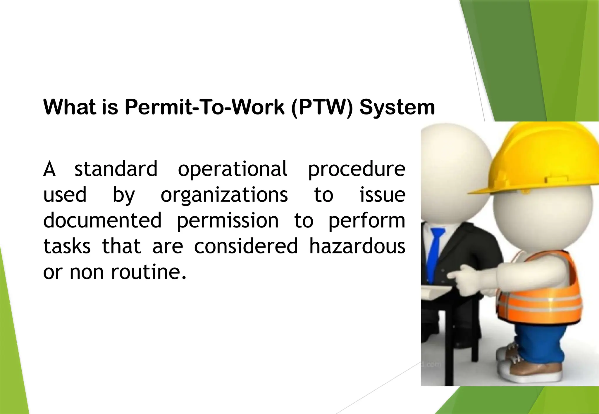 PERMIT TO WORK
What is Permit-To-Work (PTW) System
A standard operational procedure
used by organizations to issue
documented permission to perform
tasks that are considered hazardous
or non routine.
 