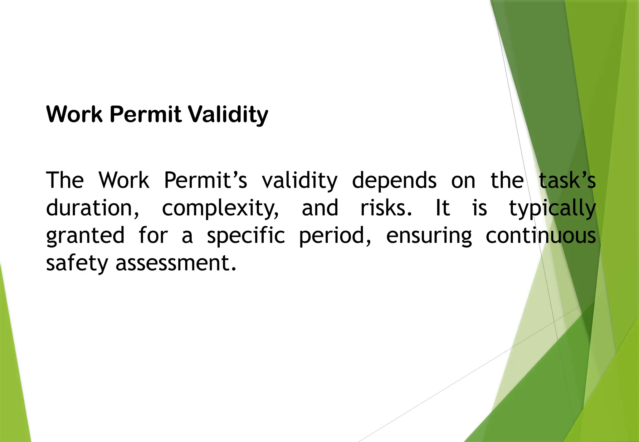 PERMIT TO WORK
Work Permit Validity
The Work Permit’s validity depends on the task’s
duration, complexity, and risks. It is typically
granted for a specific period, ensuring continuous
safety assessment.
 