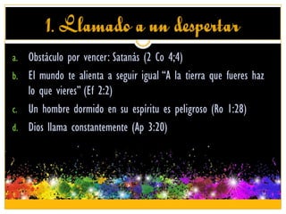 1. Llamado a un despertar
a. Obstáculo por vencer: Satanás (2 Co 4;4)
b. El mundo te alienta a seguir igual “A la tierra que fueres haz
lo que vieres” (Ef 2:2)
c. Un hombre dormido en su espíritu es peligroso (Ro 1:28)
d. Dios llama constantemente (Ap 3:20)