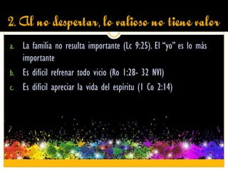 2. Al no despertar, lo valioso no tiene valor
a. La familia no resulta importante (Lc 9:25). El “yo” es lo más
importante
b. Es difícil refrenar todo vicio (Ro 1:28- 32 NVI)
c. Es difícil apreciar la vida del espíritu (1 Co 2:14)