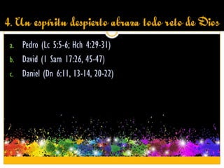 4. Un espíritu despierto abraza todo reto de Dios
a. Pedro (Lc 5:5-6; Hch 4:29-31)
b. David (1 Sam 17:26, 45-47)
c. Daniel (Dn 6:11, 13-14, 20-22)