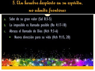 5. Un hombre despierto en su espíritu,
no admite fronteras
a. Sabe de su gran valor (Sal 8:3-5)
b. Lo imposible es llamado posible (Ro 4:17-18)
c. Abraza el llamado de Dios (Hch 9:3-6)
Nueva dirección para su vida (Hch 9:15, 20)