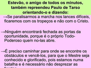Estevão, o amigo de todos os minutos,
     também repreendeu Paulo de Tarso
           orientando-o e dizendo:
 →Se paralisarmos a marcha nos lances difíceis,
 ficaremos com os tropeços e não com o Cristo.

→Ninguém encontrará fechada as portas da
 oportunidade, porque é o próprio Todo-
 Poderoso quem no-las abre.

→É preciso caminhar para onde se encontre os
 obstáculos e vencê-los, para que o Mestre seja
 conhecido e glorificado, pois estamos numa
 batalha e é necessário não desprezar as
 