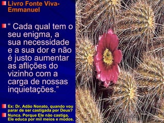 Livro Fonte Viva-
Emmanuel

“ Cada qual tem o
seu enigma, a
sua necessidade
e a sua dor e não
é justo aumentar
as aflições do
vizinho com a
carga de nossas
inquietações.”
Ex: Dr. Adão Nonato, quando vou
parar de ser castigada por Deus?
Nunca. Porque Ele não castiga,
Ele educa por mil meios e modos.
 