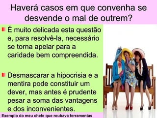 Haverá casos em que convenha se
       desvende o mal de outrem?
  É muito delicada esta questão
  e, para resolvê-la, necessário
  se torna apelar para a
  caridade bem compreendida.

  Desmascarar a hipocrisia e a
  mentira pode constituir um
  dever, mas antes é prudente
  pesar a soma das vantagens
  e dos inconvenientes.
Exemplo do meu chefe que roubava ferramentas
 