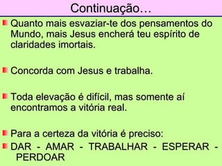 Continuação… Quanto mais esvaziar-te dos pensamentos do Mundo, mais Jesus encherá teu espírito de claridades imortais. Concorda com Jesus e trabalha. Toda elevação é difícil, mas somente aí encontramos a vitória real. Para a certeza da vitória é preciso: DAR  -  AMAR  -  TRABALHAR  -  ESPERAR  -  PERDOAR  