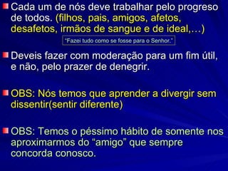 Cada um de nós deve trabalhar pelo progreso de todos.  (filhos, pais, amigos, afetos, desafetos, irmãos de sangue e de ideal,…) Deveis fazer com moderação para um fim útil,  e não, pelo prazer de denegrir. OBS: Nós temos que aprender a divergir sem dissentir(sentir diferente) OBS: Temos o péssimo hábito de somente nos aproximarmos do “amigo” que sempre concorda conosco. “ Fazei tudo como se fosse para o Senhor.” 