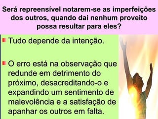 Será repreensível notarem-se as imperfeições dos outros, quando daí nenhum proveito possa resultar para eles? Tudo depende da intenção.  O erro está na observação que redunde em detrimento do próximo, desacreditando-o e expandindo um sentimento de malevolência e a satisfação de apanhar os outros em falta. 