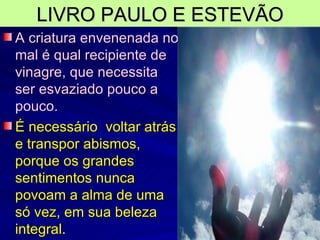 LIVRO PAULO E ESTEVÃO A criatura envenenada no mal é qual recipiente de vinagre, que necessita ser esvaziado pouco a pouco. É necessário  voltar atrás e transpor abismos, porque os grandes sentimentos nunca povoam a alma de uma só vez, em sua beleza integral. 