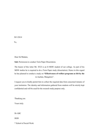 30/1/2014
To,

Dear Sir/Madam,
Sub: Permission to conduct Term Paper Dissertation.
The bearer of this letter Mr. XYZ is an II MSW student of our college. As part of his
MSW studies he is required to do a Term Paper study (dissertation). Hence in this regard
he has planned to conduct a study on “Effectiveness of welfare programs as felt by the
in Auchan, Mangalore”.
I request you to kindly permit him to collect the required data from concerned inmates of
your institution. The identity and information gathered from students will be strictly kept
confidential and will be used for the research study purpose only.

Thanking you
Yours truly

Dr ABC
HOD
* School of Social Work

 