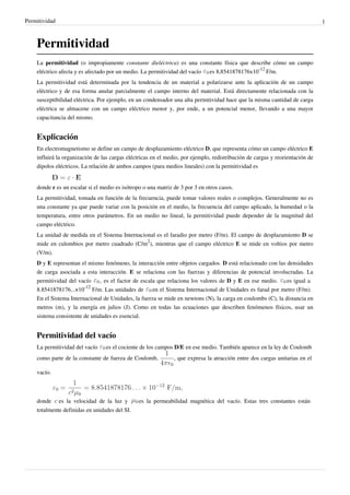 Permitividad 1 
Permitividad 
La permitividad (o impropiamente constante dieléctrica) es una constante física que describe cómo un campo 
eléctrico afecta y es afectado por un medio. La permitividad del vacío es 8,8541878176x10-12 F/m. 
La permitividad está determinada por la tendencia de un material a polarizarse ante la aplicación de un campo 
eléctrico y de esa forma anular parcialmente el campo interno del material. Está directamente relacionada con la 
susceptibilidad eléctrica. Por ejemplo, en un condensador una alta permitividad hace que la misma cantidad de carga 
eléctrica se almacene con un campo eléctrico menor y, por ende, a un potencial menor, llevando a una mayor 
capacitancia del mismo. 
Explicación 
En electromagnetismo se define un campo de desplazamiento eléctrico D, que representa cómo un campo eléctrico E 
influirá la organización de las cargas eléctricas en el medio, por ejemplo, redistribución de cargas y reorientación de 
dipolos eléctricos. La relación de ambos campos (para medios lineales) con la permitividad es 
donde ε es un escalar si el medio es isótropo o una matriz de 3 por 3 en otros casos. 
La permitividad, tomada en función de la frecuencia, puede tomar valores reales o complejos. Generalmente no es 
una constante ya que puede variar con la posición en el medio, la frecuencia del campo aplicado, la humedad o la 
temperatura, entre otros parámetros. En un medio no lineal, la permitividad puede depender de la magnitud del 
campo eléctrico. 
La unidad de medida en el Sistema Internacional es el faradio por metro (F/m). El campo de desplazamiento D se 
mide en culombios por metro cuadrado (C/m2), mientras que el campo eléctrico E se mide en voltios por metro 
(V/m). 
D y E representan el mismo fenómeno, la interacción entre objetos cargados. D está relacionado con las densidades 
de carga asociada a esta interacción. E se relaciona con las fuerzas y diferencias de potencial involucradas. La 
permitividad del vacío , es el factor de escala que relaciona los valores de D y E en ese medio. es igual a 
8.8541878176...×10-12 F/m. Las unidades de en el Sistema Internacional de Unidades es farad por metro (F/m). 
En el Sistema Internacional de Unidades, la fuerza se mide en newtons (N), la carga en coulombs (C), la distancia en 
metros (m), y la energía en julios (J). Como en todas las ecuaciones que describen fenómenos físicos, usar un 
sistema consistente de unidades es esencial. 
Permitividad del vacío 
La permitividad del vacío es el cociente de los campos D/E en ese medio. También aparece en la ley de Coulomb 
como parte de la constante de fuerza de Coulomb, , que expresa la atracción entre dos cargas unitarias en el 
vacío. 
donde es la velocidad de la luz y es la permeabilidad magnética del vacío. Estas tres constantes están 
totalmente definidas en unidades del SI. 
 