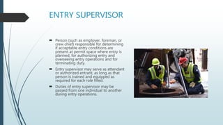 ENTRY SUPERVISOR
 Person (such as employer, foreman, or
crew chief) responsible for determining
if acceptable entry conditions are
present at permit space where entry is
planned, for authorizing entry and
overseeing entry operations and for
terminating duty.
 Entry supervisor may serve as attendant
or authorized entrant, as long as that
person is trained and equipped as
required for each role filled.
 Duties of entry supervisor may be
passed from one individual to another
during entry operations.
 