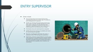 ENTRY SUPERVISOR
 Duties include:
 Know hazards that may be faced during entry,
including information on mode, signs or symptoms,
and consequences of exposure.
 Verifies, by checking that appropriate entries have
been made on permit, all tests specified by permit
have been conducted and all procedures and
equipment specified by permit are in place before
endorsing permit and allowing entry to begin.
 Terminates entry and cancels permit as required.
 Verifies that rescue services are available and means
for summoning are operable.
 Removes unauthorized individuals who enter or
attempt to enter PRCS during entry operations.
 Determines, whenever responsibility for permit space
entry operation is transferred and at intervals dictated
by hazards and operations performed within space,
that entry operations remain consistent with terms of
entry permit and acceptable entry conditions are
maintained.
 