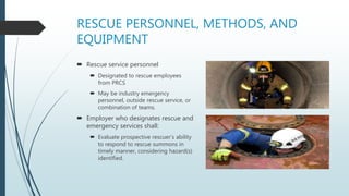 RESCUE PERSONNEL, METHODS, AND
EQUIPMENT
 Rescue service personnel
 Designated to rescue employees
from PRCS
 May be industry emergency
personnel, outside rescue service, or
combination of teams.
 Employer who designates rescue and
emergency services shall:
 Evaluate prospective rescuer’s ability
to respond to rescue summons in
timely manner, considering hazard(s)
identified.
 