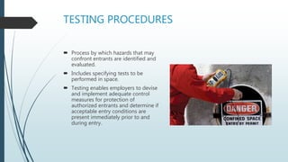 TESTING PROCEDURES
 Process by which hazards that may
confront entrants are identified and
evaluated.
 Includes specifying tests to be
performed in space.
 Testing enables employers to devise
and implement adequate control
measures for protection of
authorized entrants and determine if
acceptable entry conditions are
present immediately prior to and
during entry.
 