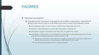HAZARDS
 Hazardous atmosphere
 Atmosphere that may expose employees to risk of death, incapacitation, impairment of
ability to self-rescue, injury or acute illness from one or more of the following causes:
 Flammable gas, vapor, or mist in excess of 10% of lower flammable limit (LFL)
 Airborne combustible dust at concentration that meets or exceeds LFL
 Atmospheric oxygen concentration less than 19.5% or greater than 23.5%
 Atmospheric concentration of any substance for which dose or permissible exposure limit (PEL)
could result in employee exposure in excess of dose or PEL
 Atmospheric concentration of any substance not capable of causing death, incapacitation, impairment of
ability to self-rescue, injury or acute illness due to health effects are not covered
 Consult the Safety Data Sheets (SDS) for additional guidance
 