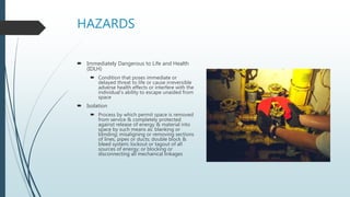 HAZARDS
 Immediately Dangerous to Life and Health
(IDLH)
 Condition that poses immediate or
delayed threat to life or cause irreversible
adverse health effects or interfere with the
individual’s ability to escape unaided from
space
 Isolation
 Process by which permit space is removed
from service & completely protected
against release of energy & material into
space by such means as: blanking or
blinding; misaligning or removing sections
of lines, pipes or ducts; double block &
bleed system; lockout or tagout of all
sources of energy; or blocking or
disconnecting all mechanical linkages
 