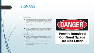 SIGNAGE
 1910.146(c)(2)
 If the workplace contains permit spaces, the employer
shall inform exposed employees, by posting danger
signs or by any other equally effective means, of the
existence and location of and the danger posed by the
permit spaces.
 NOTE: A sign reading DANGER -- PERMIT-REQUIRED
CONFINED SPACE, DO NOT ENTER or using other
similar language would satisfy the requirement for a
sign.
 ANSI Z117.1 (13)
 All PRCS that cannot be entered without the use of
tools, special equipment, or key(s) shall have a sign
identifying it as a PRCS.
 Signs shall me maintained in a legible condition.
 The sign shall read: “Danger- Permit Required
Confined Space”.
 