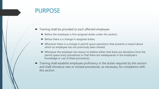 PURPOSE
 Training shall be provided to each affected employee:
 Before the employee is first assigned duties under this section;
 Before there is a change in assigned duties;
 Whenever there is a change in permit space operations that presents a hazard about
which an employee has not previously been trained;
 Whenever the employer has reason to believe either that there are deviations from the
permit space entry procedures or that there are inadequacies in the employee’s
knowledge or use of these procedures.
 Training shall establish employee proficiency in the duties required by this section
and shall introduce new or revised procedures, as necessary, for compliance with
this section.
 